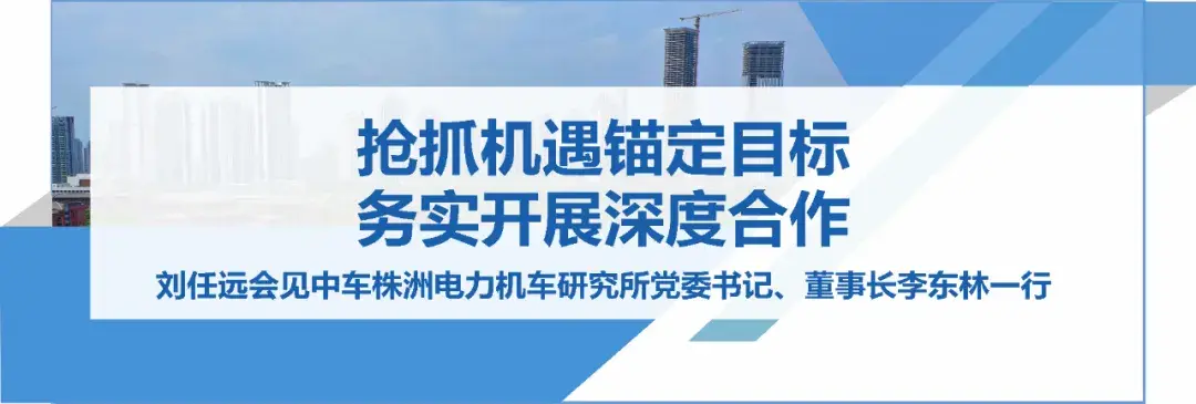 务实开展深度合作！刘任远会见中车株洲电力机车研究所董事长李东林一行-中车李东林年薪多少