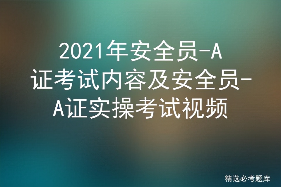 2021年安全员-A证考试内容及安全员-A证实操考试视频