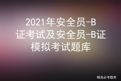 2021年安全员-B证考试及安全员-B证模拟考试题库