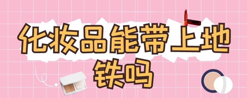 化妆品能带上地铁吗，坐飞机能带化妆品吗？