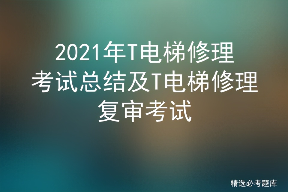 2021年T电梯修理考试总结及T电梯修理复审考试