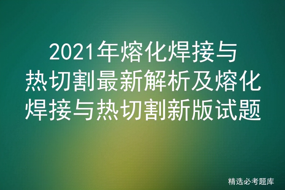 2021年熔化焊接与热切割最新解析及熔化焊接与热切割新版试题