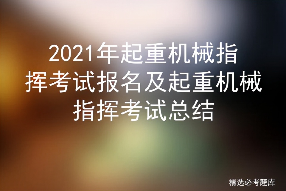 2021年起重机械指挥考试报名及起重机械指挥考试总结