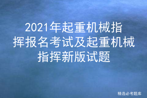 2021年起重机械指挥报名考试及起重机械指挥新版试题