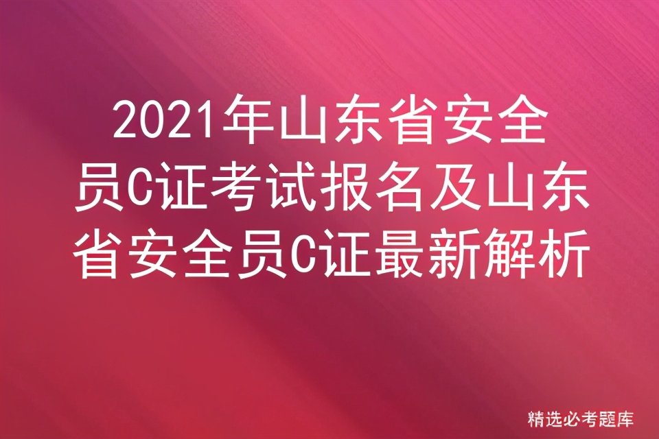 2021年山东省安全员C证考试报名及山东省安全员C证最新解析