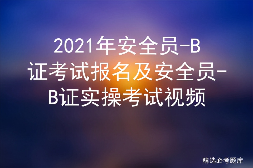 2021年安全员-B证考试报名及安全员-B证实操考试视频