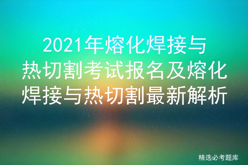 2021年熔化焊接与热切割考试报名及熔化焊接与热切割最新解析