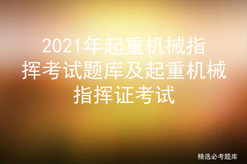 2021年起重机械指挥考试题库及起重机械指挥证考试