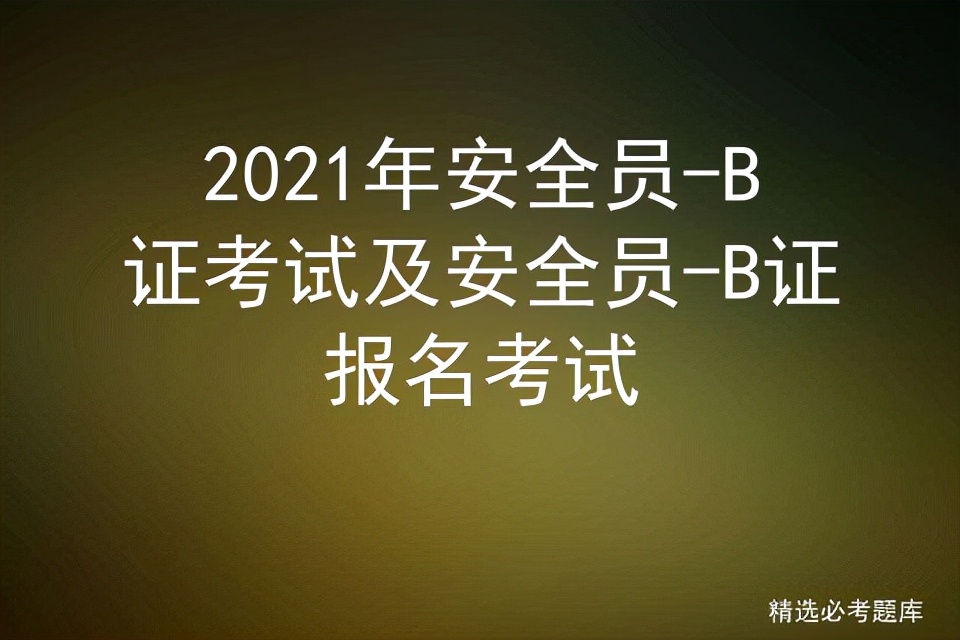 2021年安全员-B证考试及安全员-B证报名考试