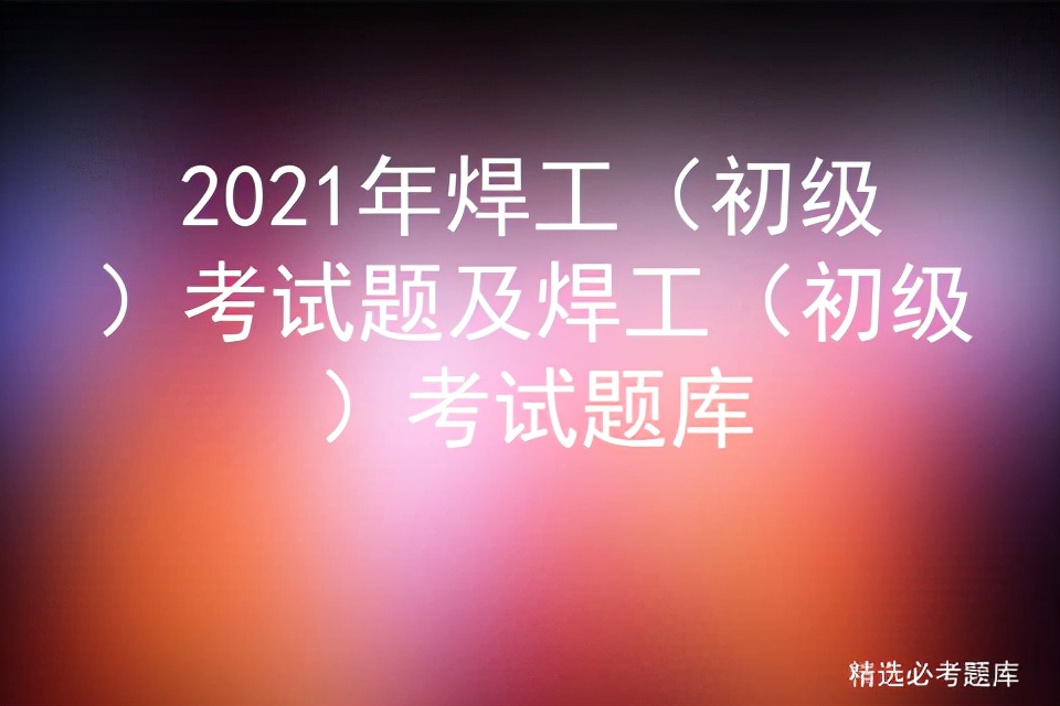 2021年焊工（初级）考试题及焊工（初级）考试题库