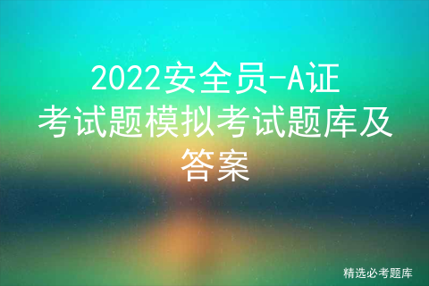 2022安全员-A证考试题模拟考试题库及答案