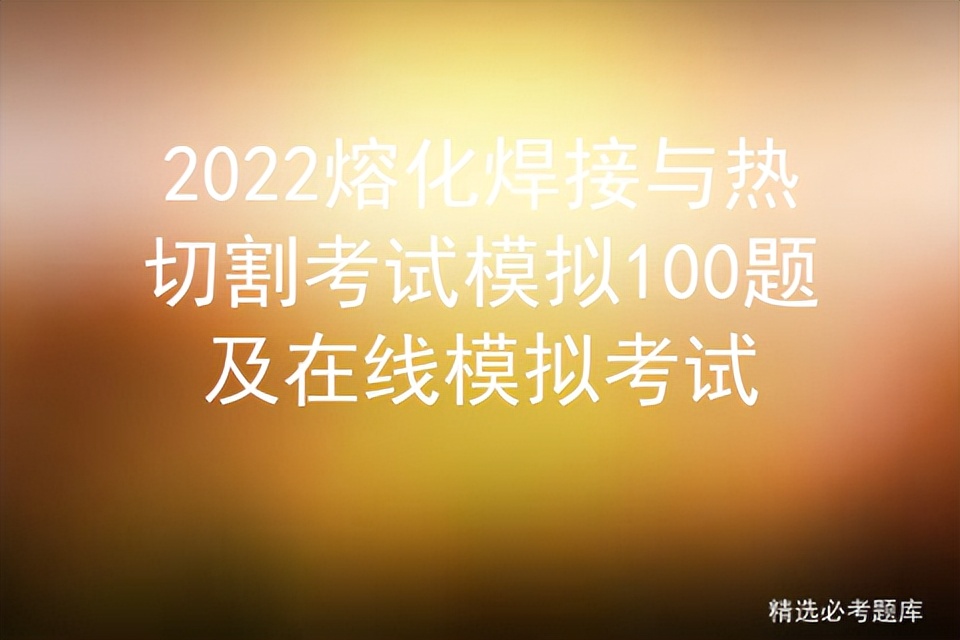 2022熔化焊接与热切割考试模拟100题及在线模拟考试