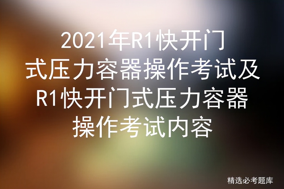 2021年R1快开门式压力容器操作考试及操作考试内容