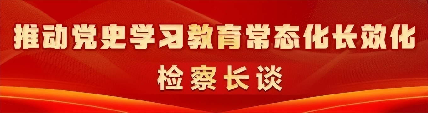 抚今追昔忆先烈 幸福安康看今朝｜推动党史学习教育常态化长效化・检察长谈