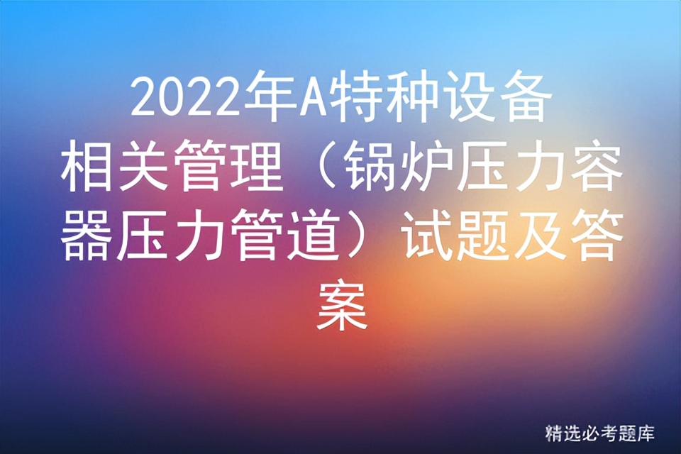 2022年A特种设备相关管理（锅炉压力容器压力管道）试题及答案