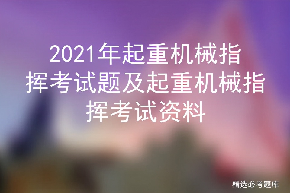 2021年起重机械指挥考试题及起重机械指挥考试资料