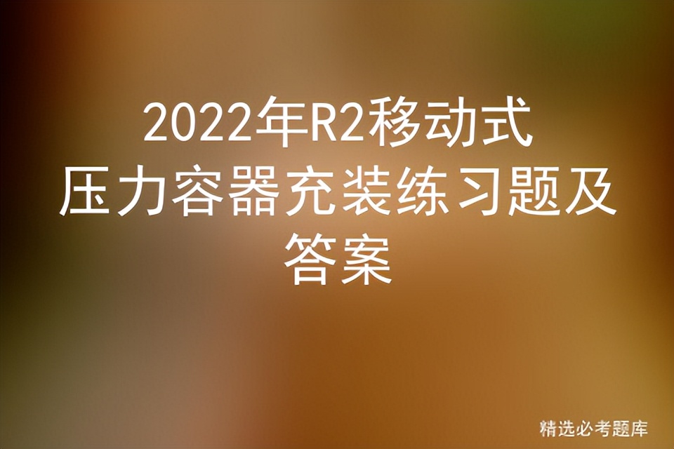 2022年R2移动式压力容器充装练习题及答案