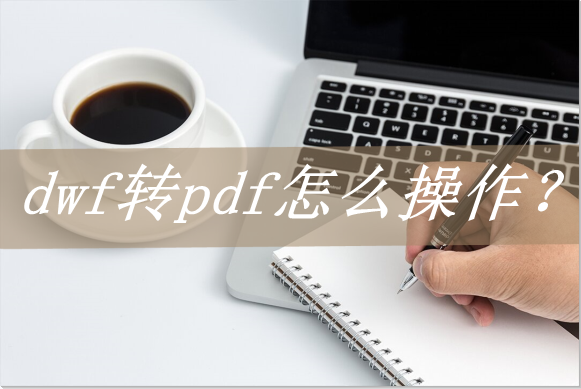 dwf文件如何打开，dwf文件怎么转换成dwg（dwf转pdf怎么操作）