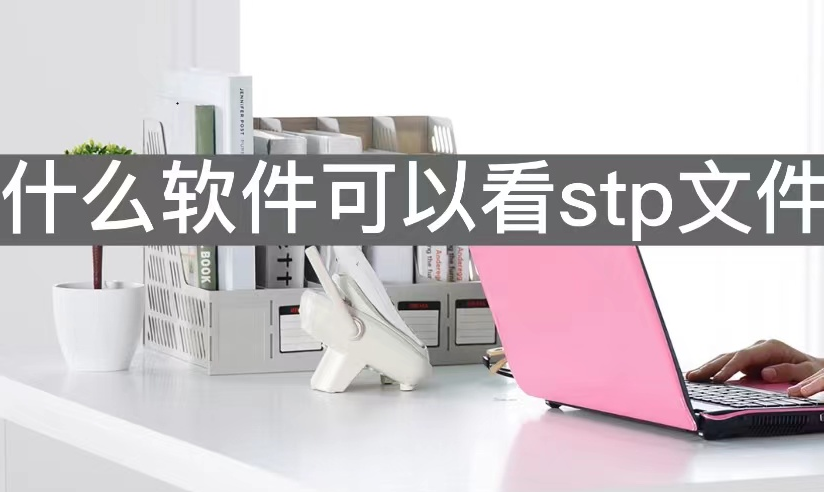stp格式用什么软件（免费快速查看stp文件工具推荐）