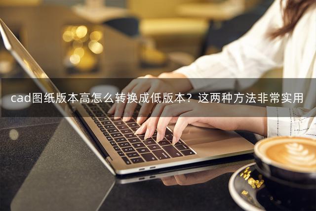 cad转换器高版本转低版本，如何把cad高版本转为低版本（cad图纸版本高怎么转换成低版本）