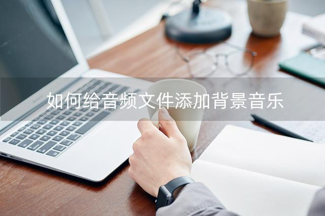如何上传音乐，如何上传音乐到网易云音乐（如何给音频文件添加背景音乐）